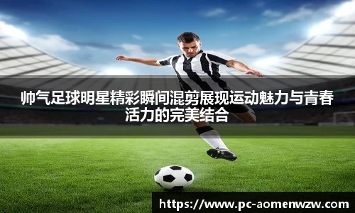 帅气足球明星精彩瞬间混剪展现运动魅力与青春活力的完美结合